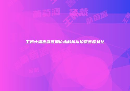 王朝大酒窖葡萄酒价格解析与珍藏窖藏对比