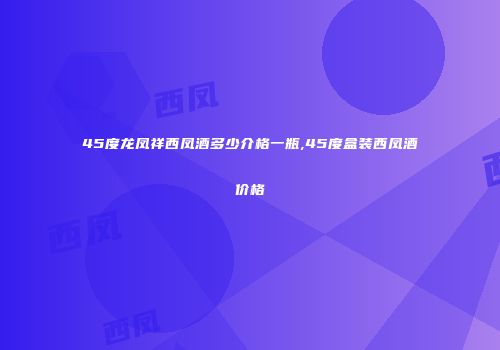 45度龙凤祥西凤酒多少介格一瓶,45度盒装西凤酒价格