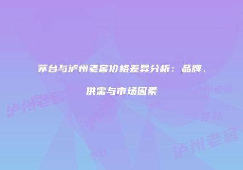 茅台与泸州老窖价格差异分析：品牌、供需与市场因素