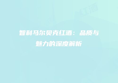 智利马尔贝克红酒：品质与魅力的深度解析