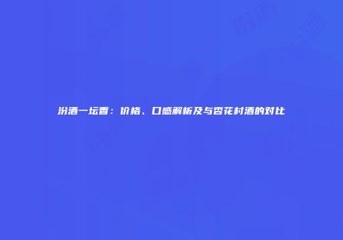 汾酒一坛香：价格、口感解析及与杏花村酒的对比