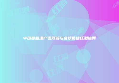 中国葡萄酒产区概览与全球最佳红酒推荐