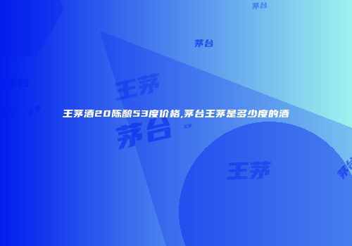 王茅酒20陈酿53度价格,茅台王茅是多少度的酒