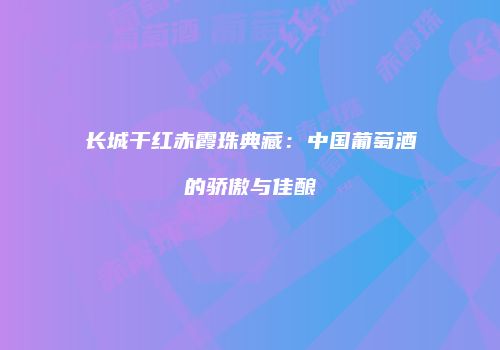 长城干红赤霞珠典藏：中国葡萄酒的骄傲与佳酿
