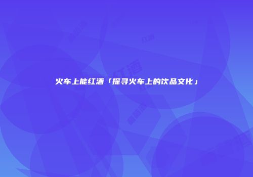 火车上能红酒「探寻火车上的饮品文化」