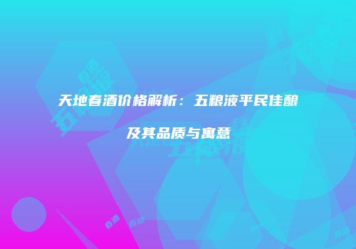 天地春酒价格解析：五粮液平民佳酿及其品质与寓意