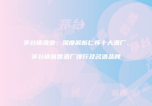 茅台镇酒业：深度解析仁怀十大酒厂、茅台镇酱香酒厂排行及名酒品牌