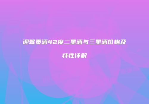 迎驾贡酒42度二星酒与三星酒价格及特性详解