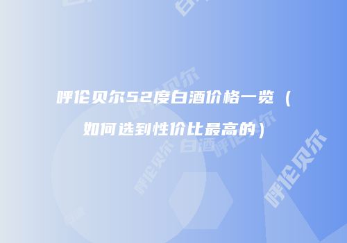 呼伦贝尔52度白酒价格一览（如何选到性价比最高的）