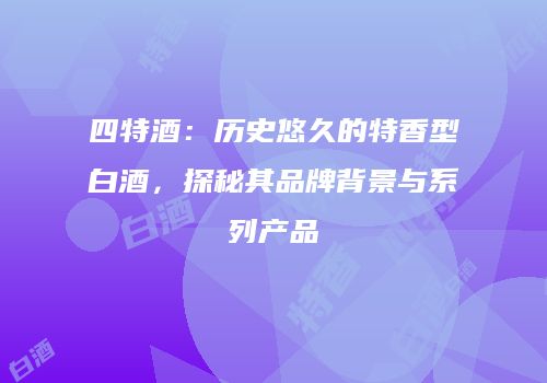 四特酒：历史悠久的特香型白酒，探秘其品牌背景与系列产品