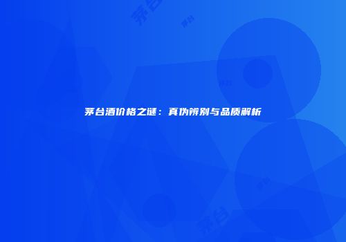 茅台酒价格之谜：真伪辨别与品质解析