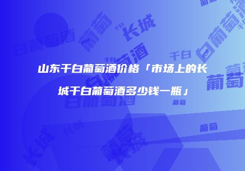 山东干白葡萄酒价格「市场上的长城干白葡萄酒多少钱一瓶」