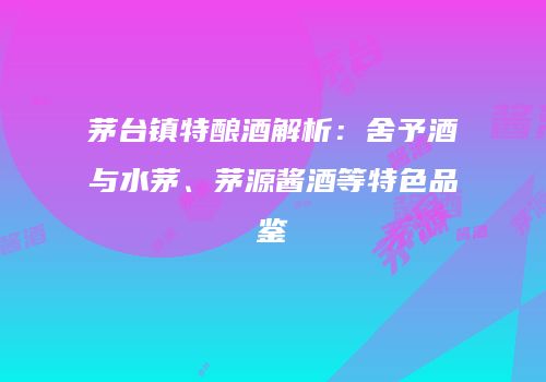 茅台镇特酿酒解析：舍予酒与水茅、茅源酱酒等特色品鉴