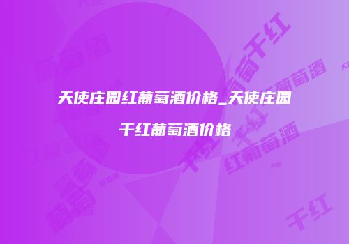 天使庄园红葡萄酒价格_天使庄园干红葡萄酒价格