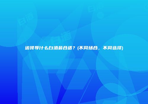 送领导什么白酒最合适？(不同场合，不同选择)