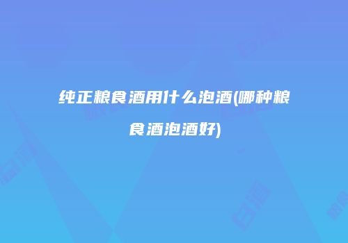纯正粮食酒用什么泡酒(哪种粮食酒泡酒好)