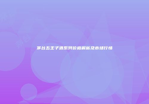 茅台五王子酒系列价格解析及市场行情