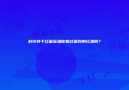 科尔特干红葡萄酒你喝过最好的红酒吗？