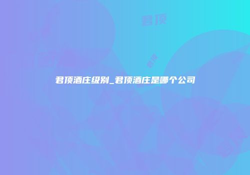 君顶酒庄级别_君顶酒庄是哪个公司