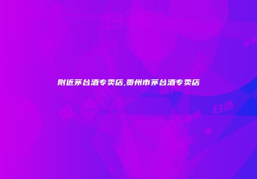 附近茅台酒专卖店,贵州市茅台酒专卖店