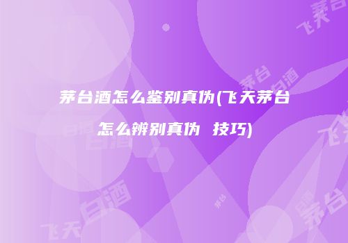 茅台酒怎么鉴别真伪(飞天茅台怎么辨别真伪 技巧)