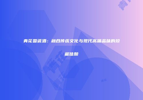 青花国瓷酒：融合传统文化与现代高端品味的珍藏佳酿