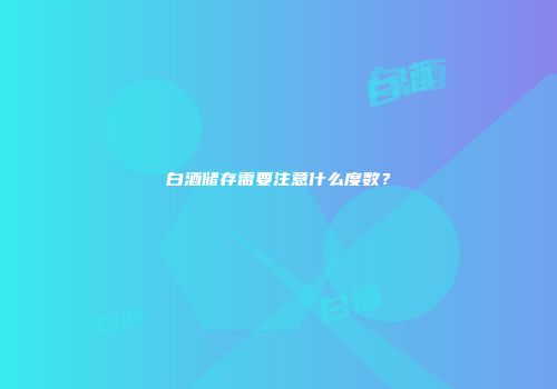 白酒储存需要注意什么度数？