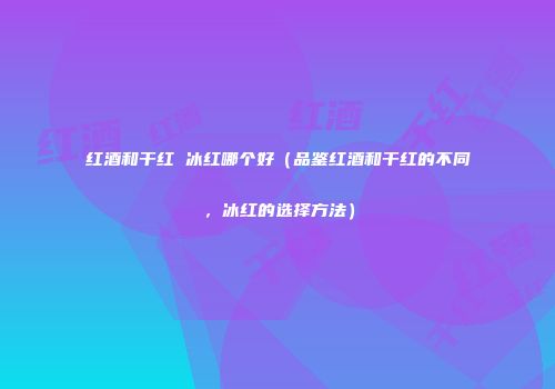 红酒和干红 冰红哪个好（品鉴红酒和干红的不同，冰红的选择方法）