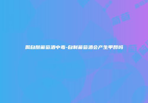 喝自酿葡萄酒中毒-自制葡萄酒会产生甲醇吗