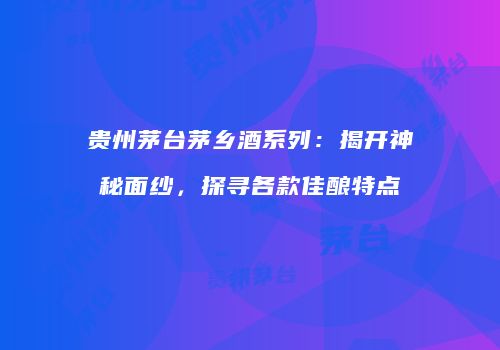 贵州茅台茅乡酒系列：揭开神秘面纱，探寻各款佳酿特点