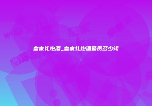 皇家礼炮酒_皇家礼炮酒最贵多少钱