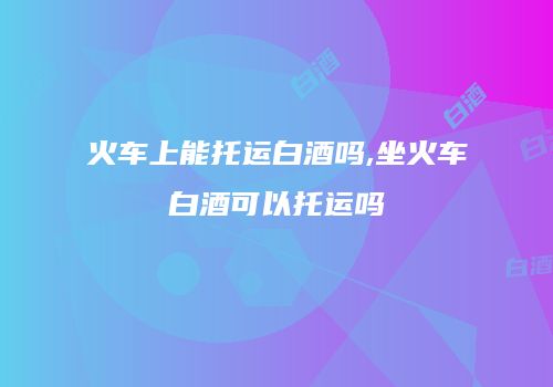 火车上能托运白酒吗,坐火车白酒可以托运吗
