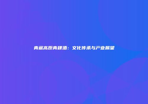 青藏高原青稞酒：文化传承与产业展望