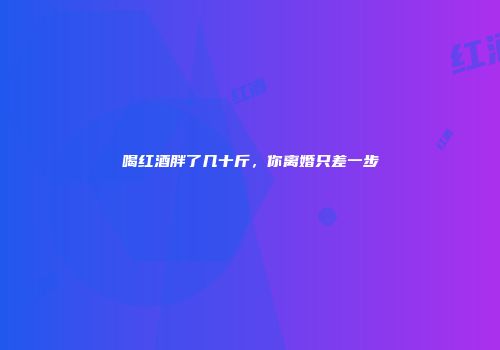 喝红酒胖了几十斤，你离婚只差一步