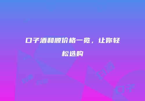 口子酒和顺价格一览，让你轻松选购