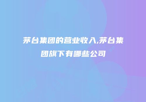 茅台集团的营业收入,茅台集团旗下有哪些公司