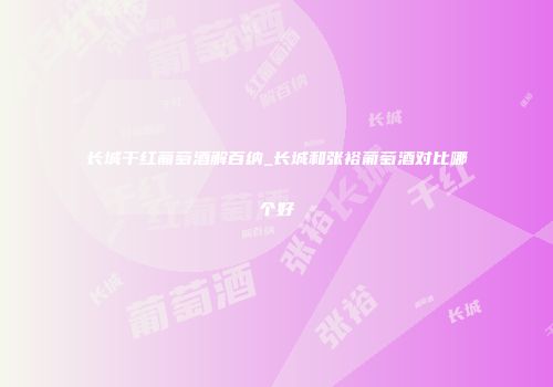 长城干红葡萄酒解百纳_长城和张裕葡萄酒对比哪个好