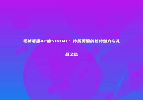 毛铺老酒42度500ML：传统美酒的独特魅力与礼品之选