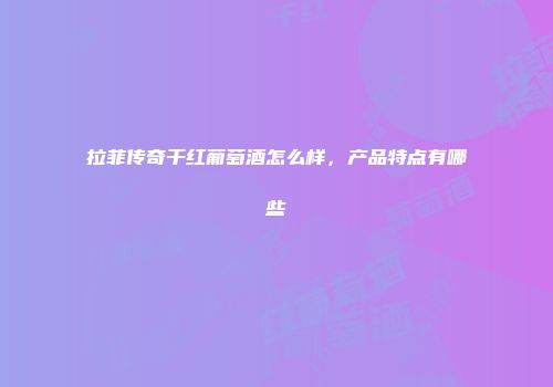 拉菲传奇干红葡萄酒怎么样，产品特点有哪些