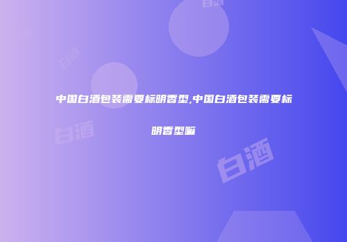 中国白酒包装需要标明香型,中国白酒包装需要标明香型嘛