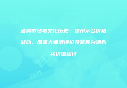酒类市场与文化历史：贵州茅台价格波动、周酱大师酒评价及酱香白酒购买价值探讨