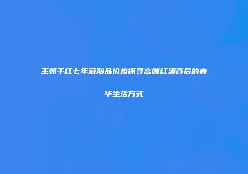 王朝干红七年藏酿品价格探寻高端红酒背后的奢华生活方式