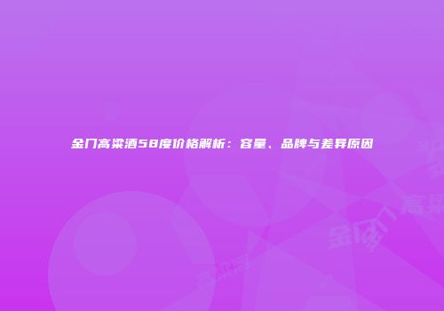 金门高粱酒58度价格解析：容量、品牌与差异原因