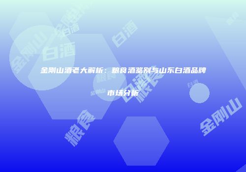 金刚山酒老大解析：粮食酒鉴别与山东白酒品牌市场分析