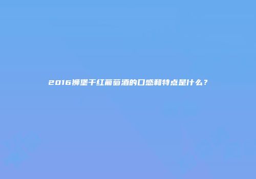 2016狮堡干红葡萄酒的口感和特点是什么？