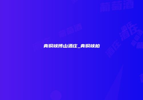 青铜峡博山酒庄_青铜峡柏