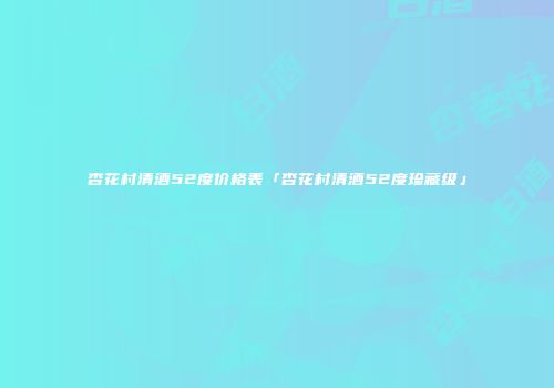 杏花村清酒52度价格表「杏花村清酒52度珍藏级」