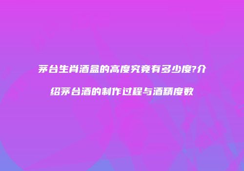 茅台生肖酒盒的高度究竟有多少度?介绍茅台酒的制作过程与酒精度数