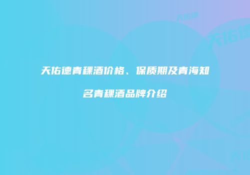 天佑德青稞酒价格、保质期及青海知名青稞酒品牌介绍