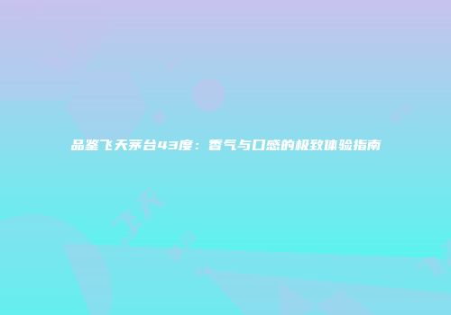 品鉴飞天茅台43度：香气与口感的极致体验指南